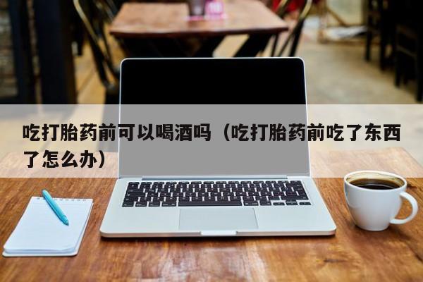 网上购买打胎药犯法吗吃打胎药前可以喝酒吗（吃打胎药前吃了东西了怎么办）